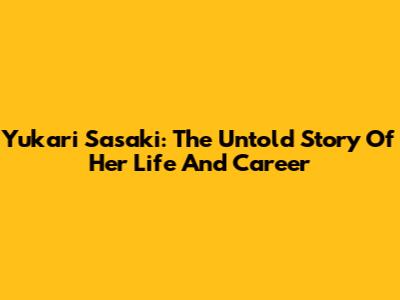 Yukari Sasaki: The Untold Story Of Her Life And Career