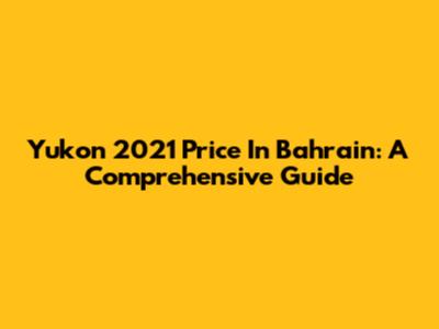 Yukon 2021 Price In Bahrain: A Comprehensive Guide