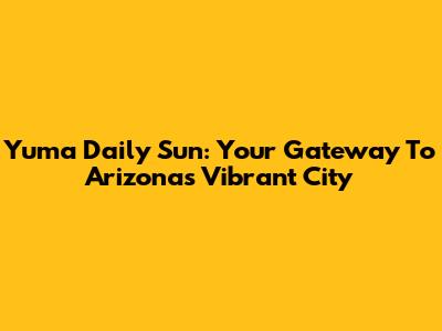 Yuma Daily Sun: Your Gateway To Arizona's Vibrant City