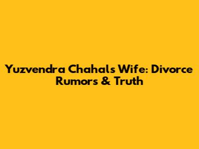 Yuzvendra Chahal's Wife: Divorce Rumors & Truth