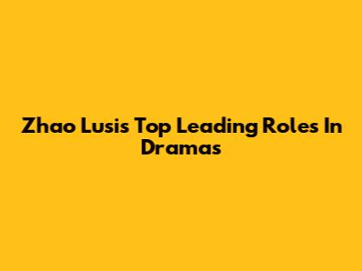 Zhao Lusi's Top Leading Roles In Dramas