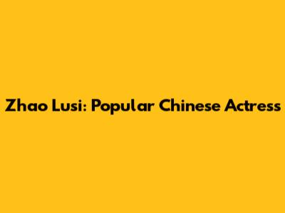 Zhao Lusi: Popular Chinese Actress