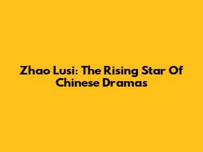 Zhao Lusi: The Rising Star Of Chinese Dramas