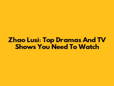 Zhao Lusi: Top Dramas And TV Shows You Need To Watch