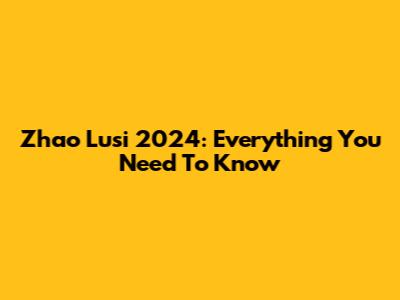 Zhao Lusi 2024: Everything You Need To Know