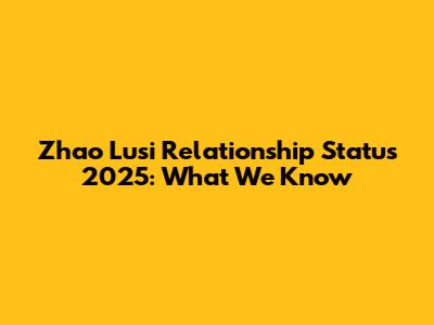 Zhao Lusi Relationship Status 2025: What We Know