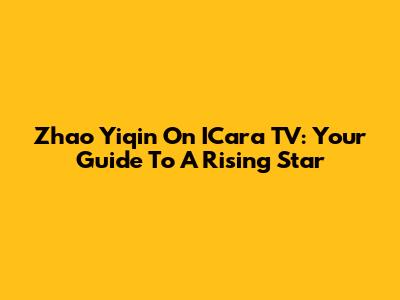 Zhao Yiqin On ICara TV: Your Guide To A Rising Star