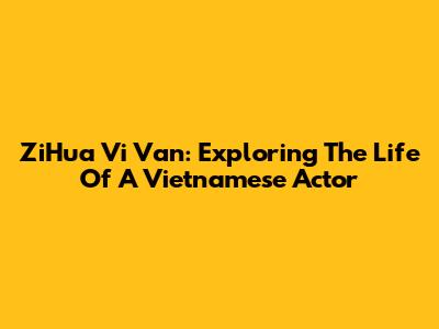 ZiHua Vi Van: Exploring The Life Of A Vietnamese Actor