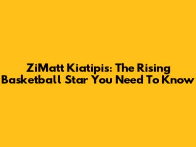 ZiMatt Kiatipis: The Rising Basketball Star You Need To Know