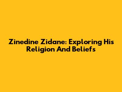 Zinedine Zidane: Exploring His Religion And Beliefs