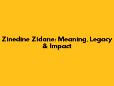 Zinedine Zidane: Meaning, Legacy & Impact