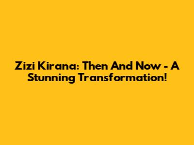 Zizi Kirana: Then And Now - A Stunning Transformation!