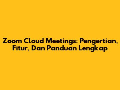 Zoom Cloud Meetings: Pengertian, Fitur, Dan Panduan Lengkap