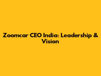 Zoomcar CEO India: Leadership & Vision